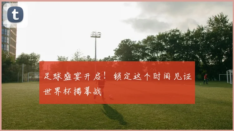 足球盛宴开启！锁定这个时间见证世界杯揭幕战
