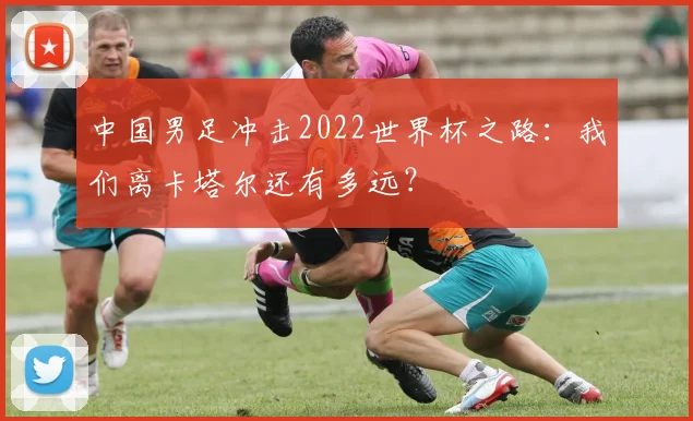 中国男足冲击2022世界杯之路：我们离卡塔尔还有多远？