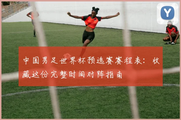 中国男足世界杯预选赛赛程表：收藏这份完整时间对阵指南