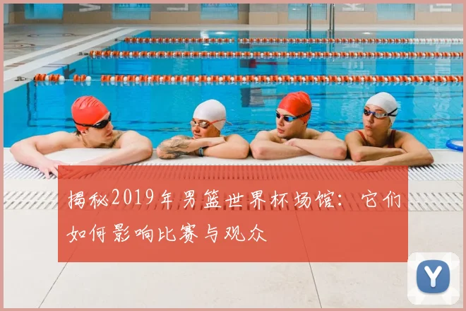揭秘2019年男篮世界杯场馆:它们如何影响比赛与观众