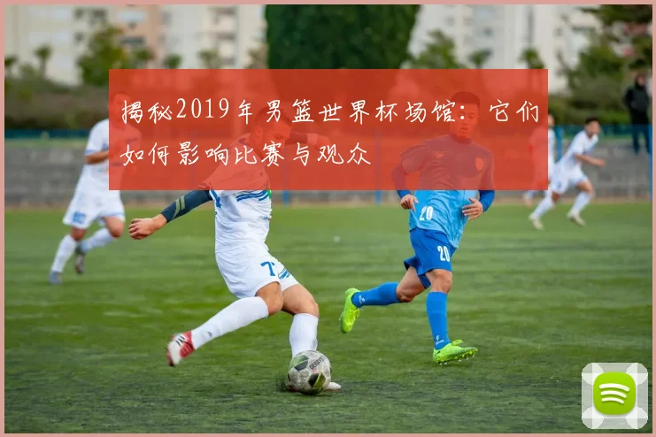 揭秘2019年男篮世界杯场馆:它们如何影响比赛与观众