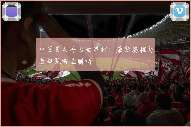中国男足冲击世界杯：最新赛程与晋级策略全解析