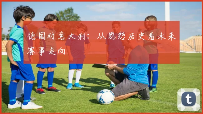 德国对意大利：从恩怨历史看未来赛事走向
