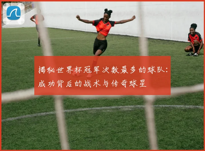 揭秘世界杯冠军次数最多的球队：成功背后的战术与传奇球星