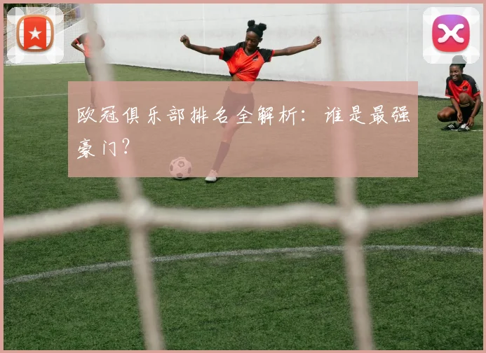 欧冠俱乐部排名全解析：谁是最强豪门？