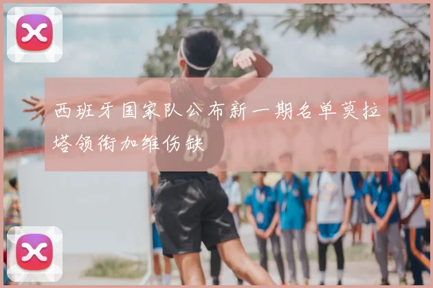 西班牙国家队公布新一期名单莫拉塔领衔加维伤缺